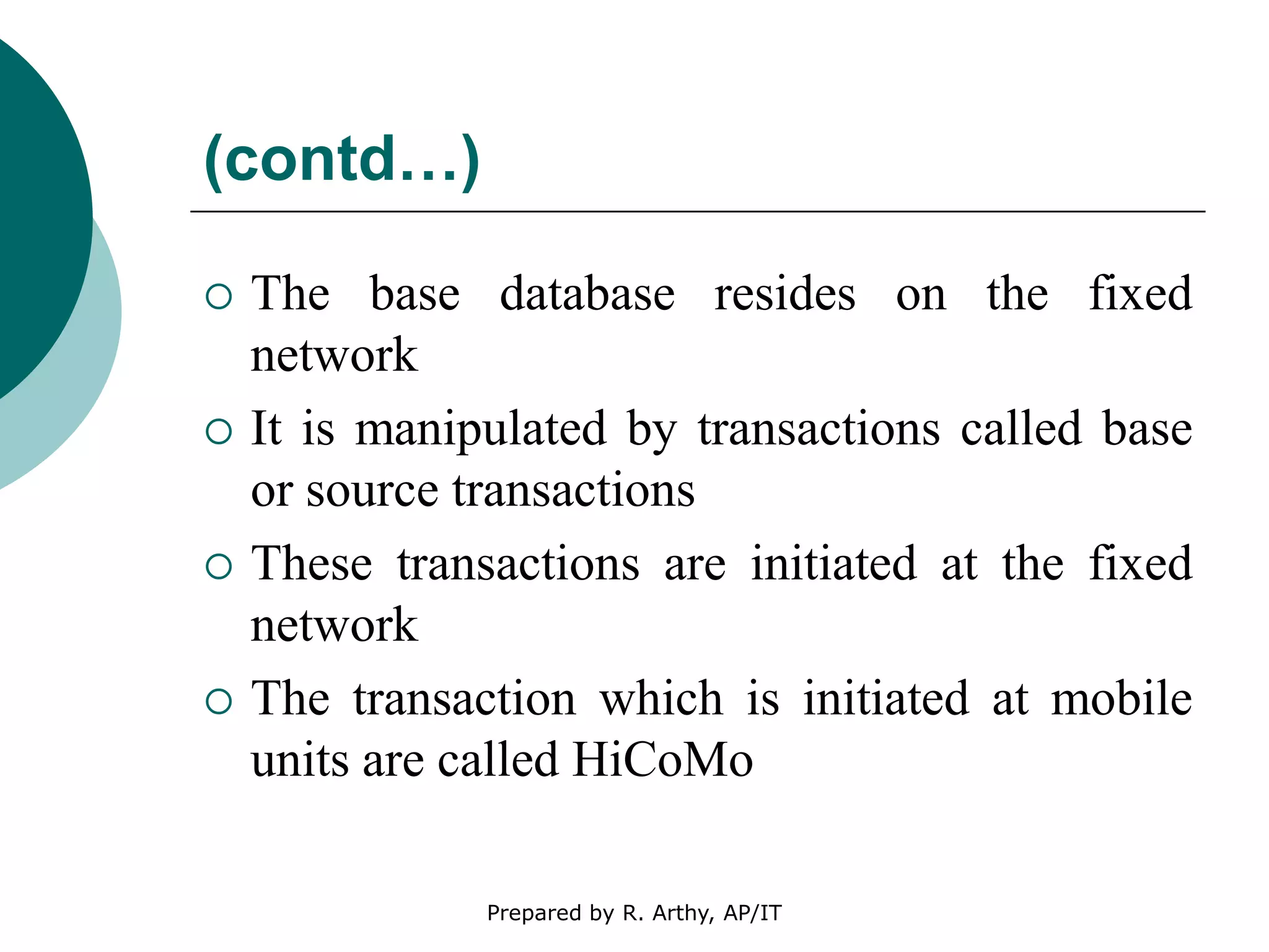 (contd…)
 The base database resides on the fixed
network
 It is manipulated by transactions called base
or source transactions
 These transactions are initiated at the fixed
network
 The transaction which is initiated at mobile
units are called HiCoMo
Prepared by R. Arthy, AP/IT
 