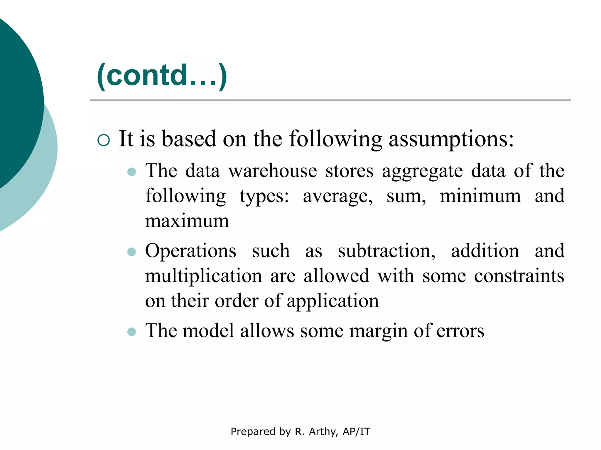 (contd…)
 It is based on the following assumptions:
 The data warehouse stores aggregate data of the
following types: average, sum, minimum and
maximum
 Operations such as subtraction, addition and
multiplication are allowed with some constraints
on their order of application
 The model allows some margin of errors
Prepared by R. Arthy, AP/IT
 