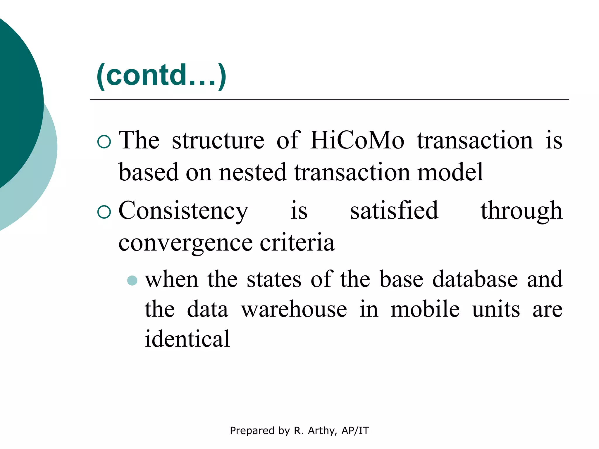 (contd…)
 The structure of HiCoMo transaction is
based on nested transaction model
 Consistency is satisfied through
convergence criteria
 when the states of the base database and
the data warehouse in mobile units are
identical
Prepared by R. Arthy, AP/IT
 