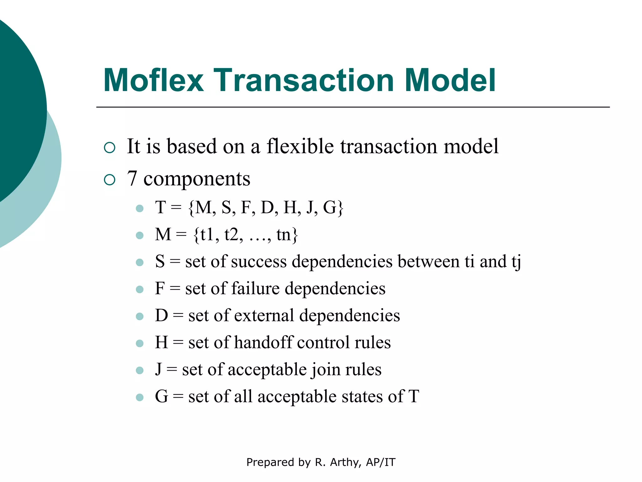 Moflex Transaction Model
 It is based on a flexible transaction model
 7 components
 T = {M, S, F, D, H, J, G}
 M = {t1, t2, …, tn}
 S = set of success dependencies between ti and tj
 F = set of failure dependencies
 D = set of external dependencies
 H = set of handoff control rules
 J = set of acceptable join rules
 G = set of all acceptable states of T
Prepared by R. Arthy, AP/IT
 