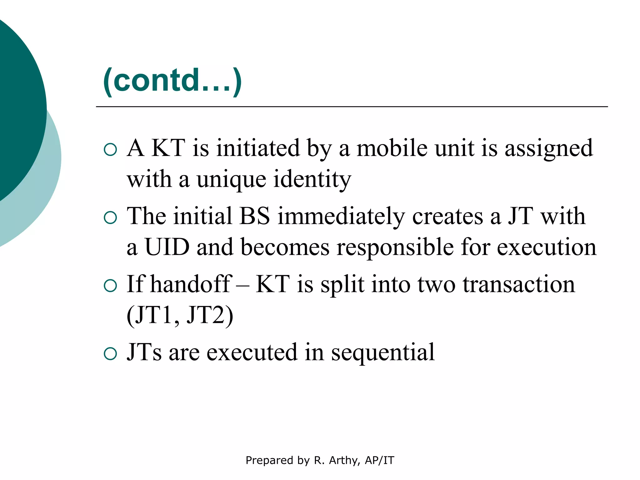 (contd…)
 A KT is initiated by a mobile unit is assigned
with a unique identity
 The initial BS immediately creates a JT with
a UID and becomes responsible for execution
 If handoff – KT is split into two transaction
(JT1, JT2)
 JTs are executed in sequential
Prepared by R. Arthy, AP/IT
 