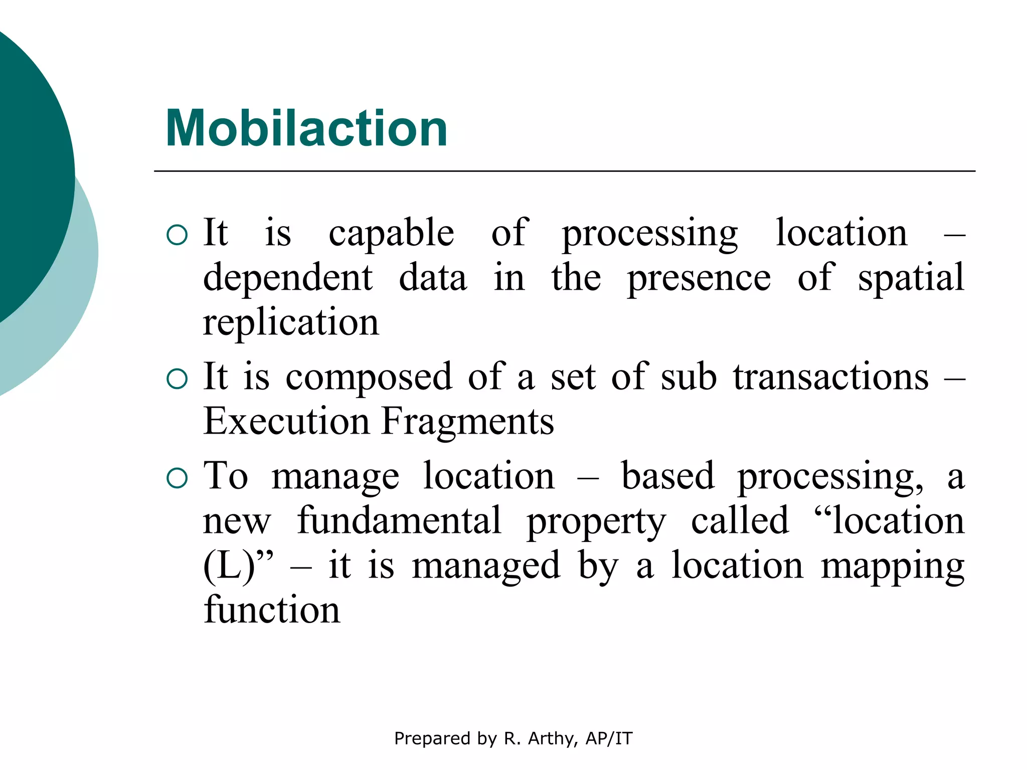 Mobilaction
 It is capable of processing location –
dependent data in the presence of spatial
replication
 It is composed of a set of sub transactions –
Execution Fragments
 To manage location – based processing, a
new fundamental property called “location
(L)” – it is managed by a location mapping
function
Prepared by R. Arthy, AP/IT
 