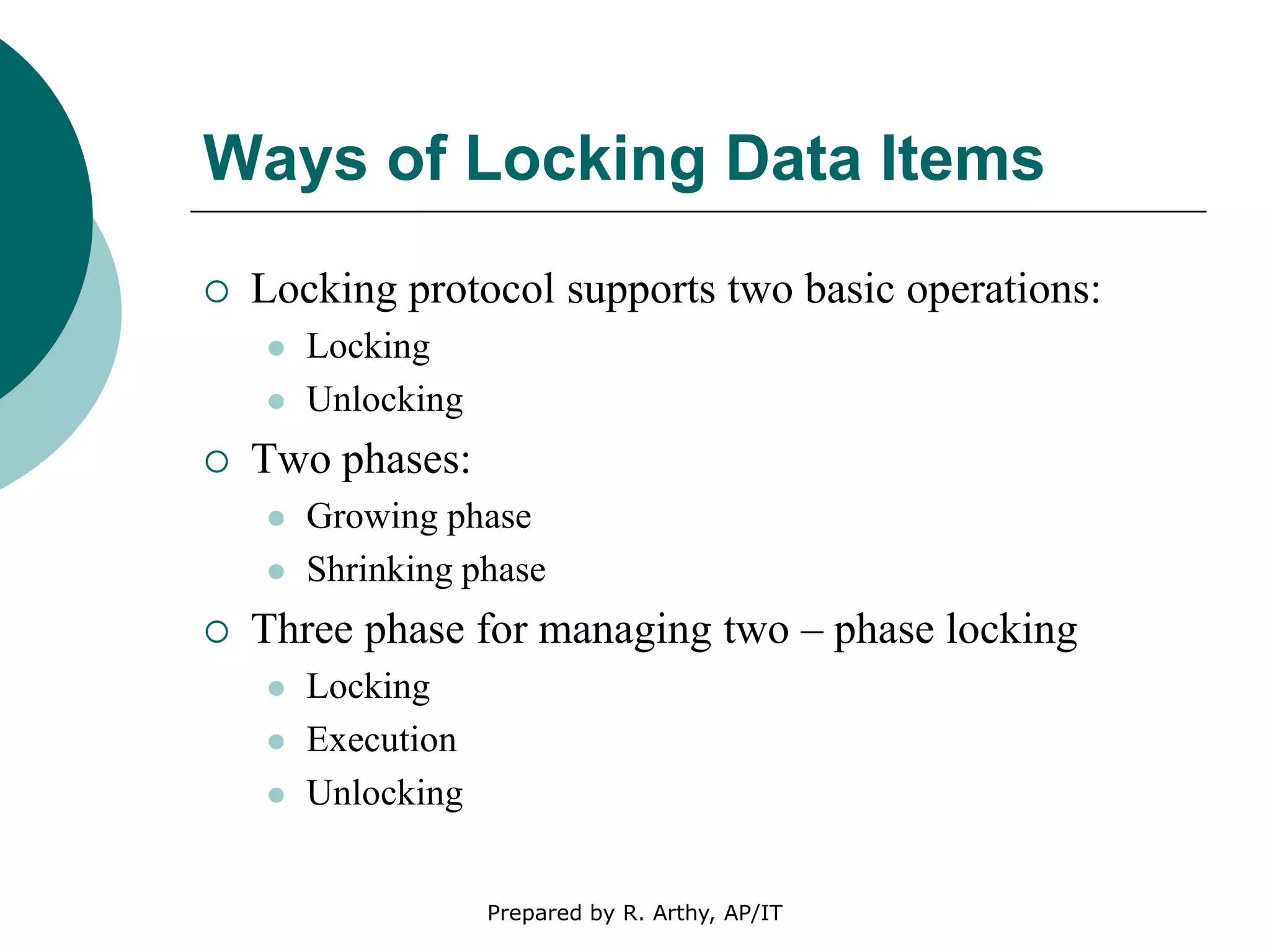 Ways of Locking Data Items
 Locking protocol supports two basic operations:
 Locking
 Unlocking
 Two phases:
 Growing phase
 Shrinking phase
 Three phase for managing two – phase locking
 Locking
 Execution
 Unlocking
Prepared by R. Arthy, AP/IT
 