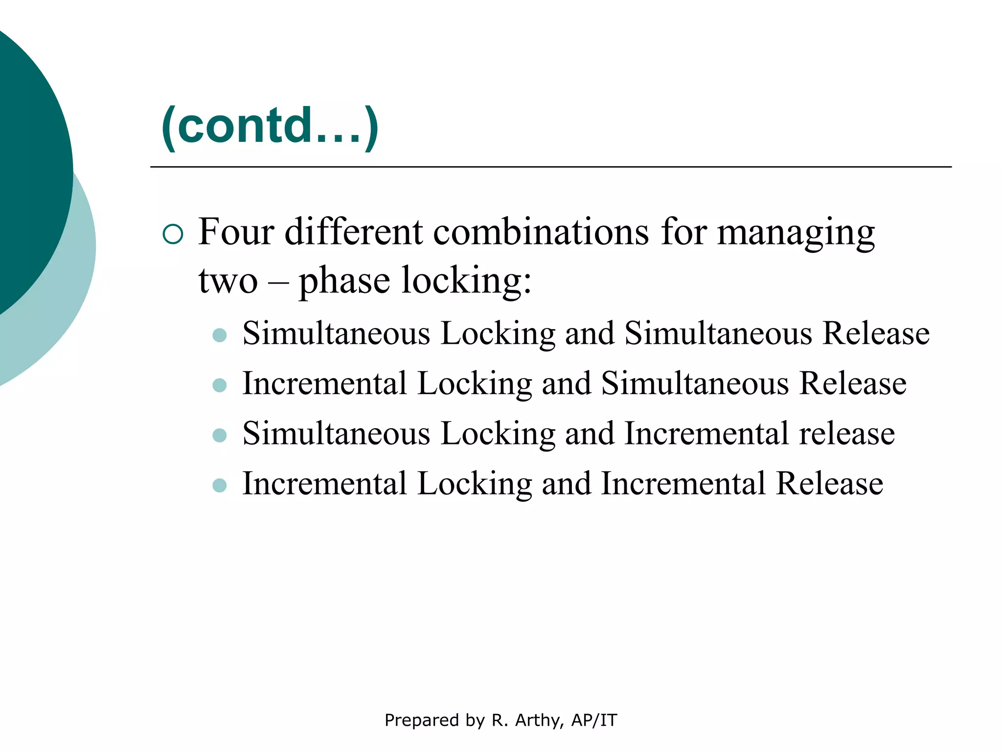 (contd…)
 Four different combinations for managing
two – phase locking:
 Simultaneous Locking and Simultaneous Release
 Incremental Locking and Simultaneous Release
 Simultaneous Locking and Incremental release
 Incremental Locking and Incremental Release
Prepared by R. Arthy, AP/IT
 