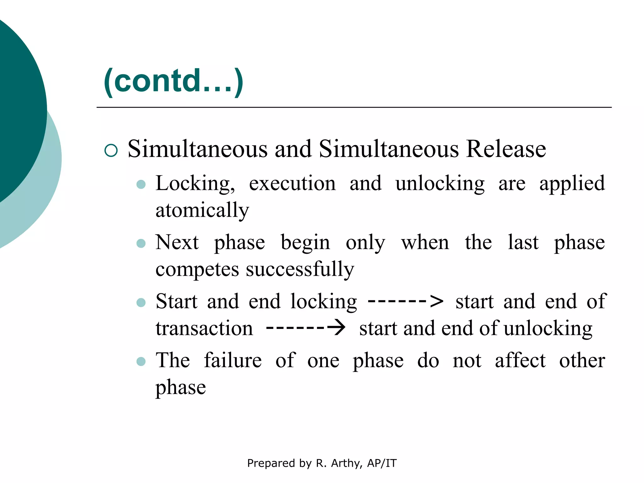 (contd…)
 Simultaneous and Simultaneous Release
 Locking, execution and unlocking are applied
atomically
 Next phase begin only when the last phase
competes successfully
 Start and end locking ------> start and end of
transaction ------ start and end of unlocking
 The failure of one phase do not affect other
phase
Prepared by R. Arthy, AP/IT
 