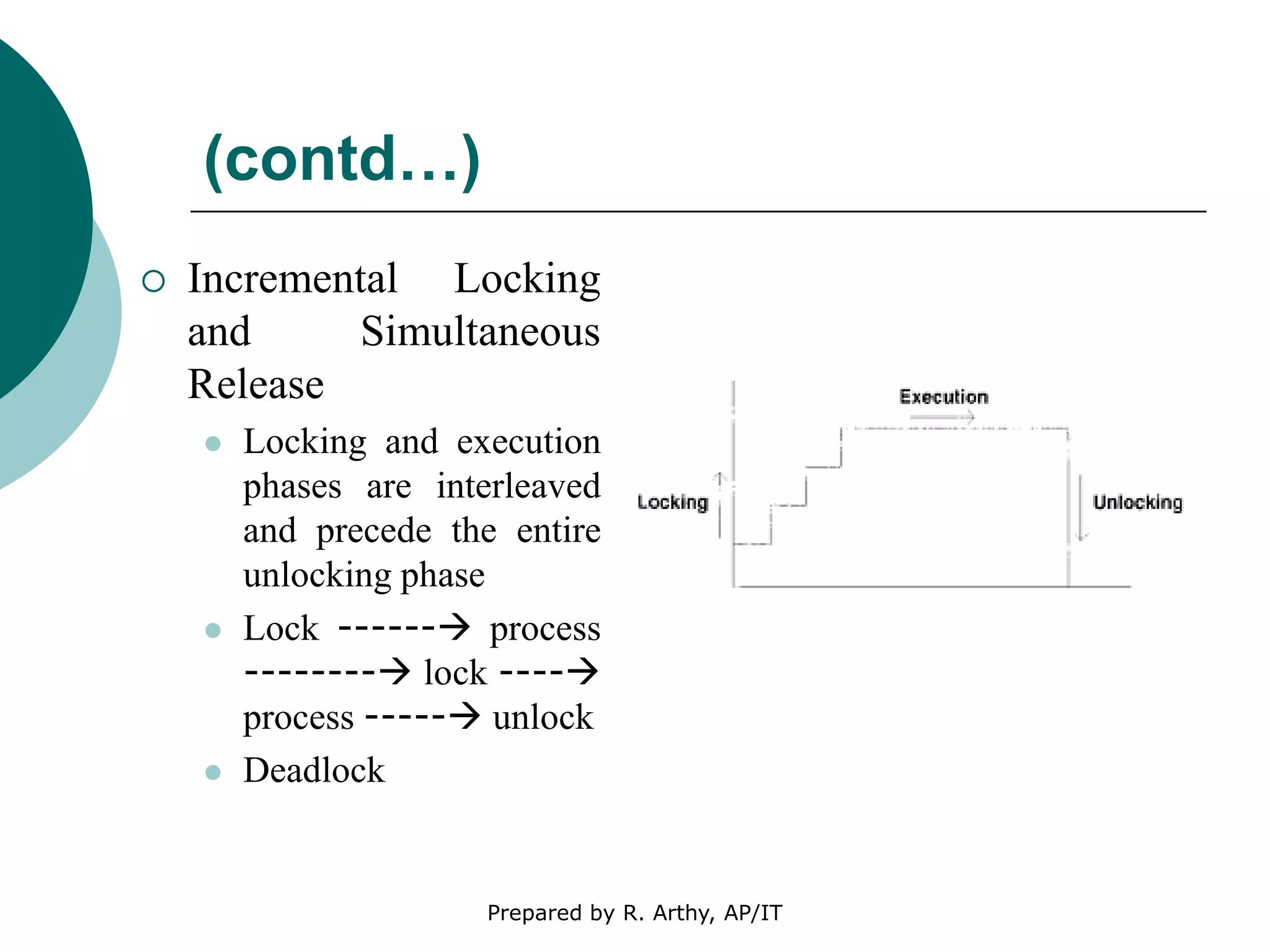 (contd…)
 Incremental Locking
and Simultaneous
Release
 Locking and execution
phases are interleaved
and precede the entire
unlocking phase
 Lock ------ process
-------- lock ----
process ----- unlock
 Deadlock
Prepared by R. Arthy, AP/IT
 