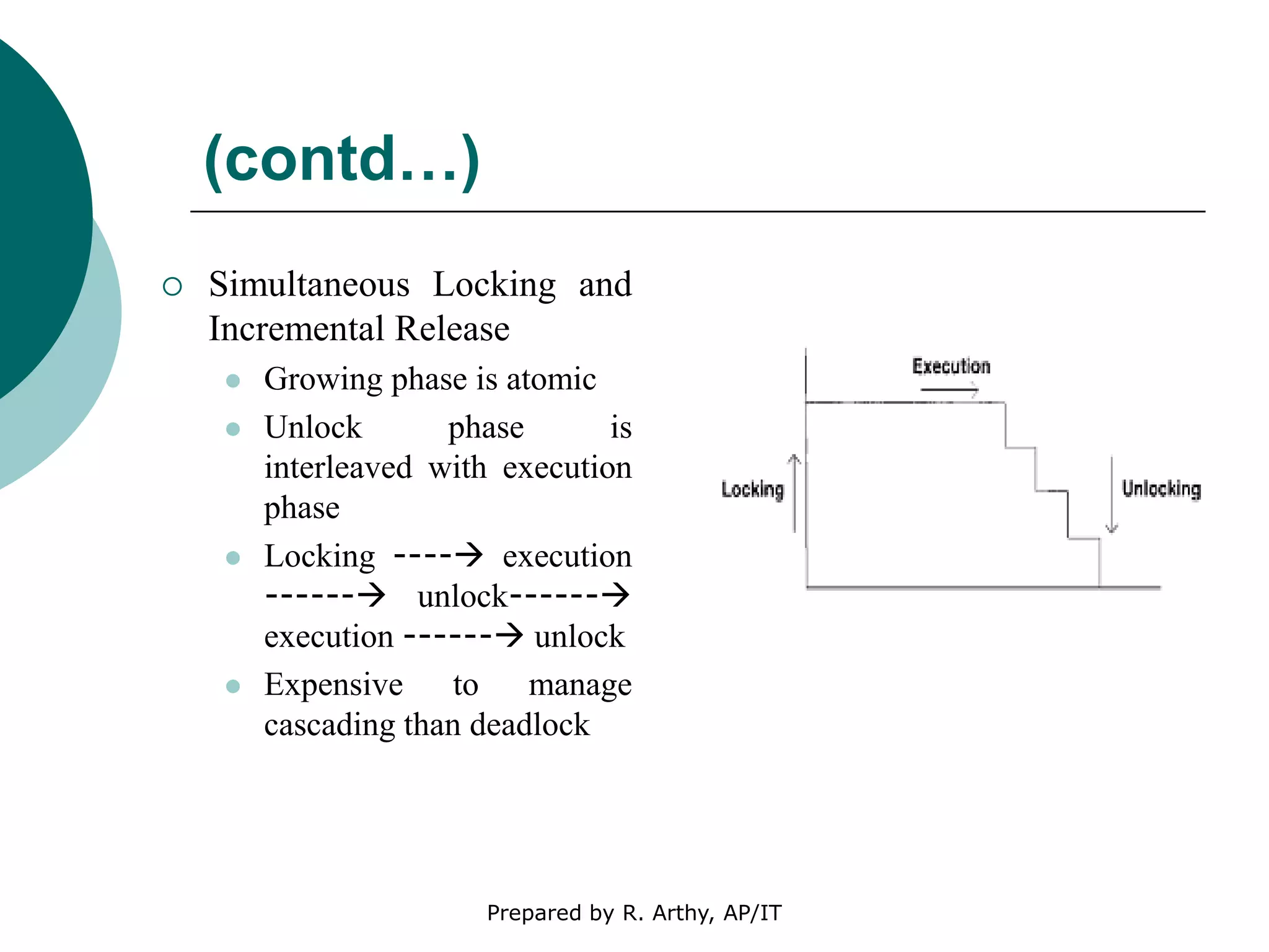 (contd…)
 Simultaneous Locking and
Incremental Release
 Growing phase is atomic
 Unlock phase is
interleaved with execution
phase
 Locking ---- execution
------ unlock------
execution ------ unlock
 Expensive to manage
cascading than deadlock
Prepared by R. Arthy, AP/IT
 