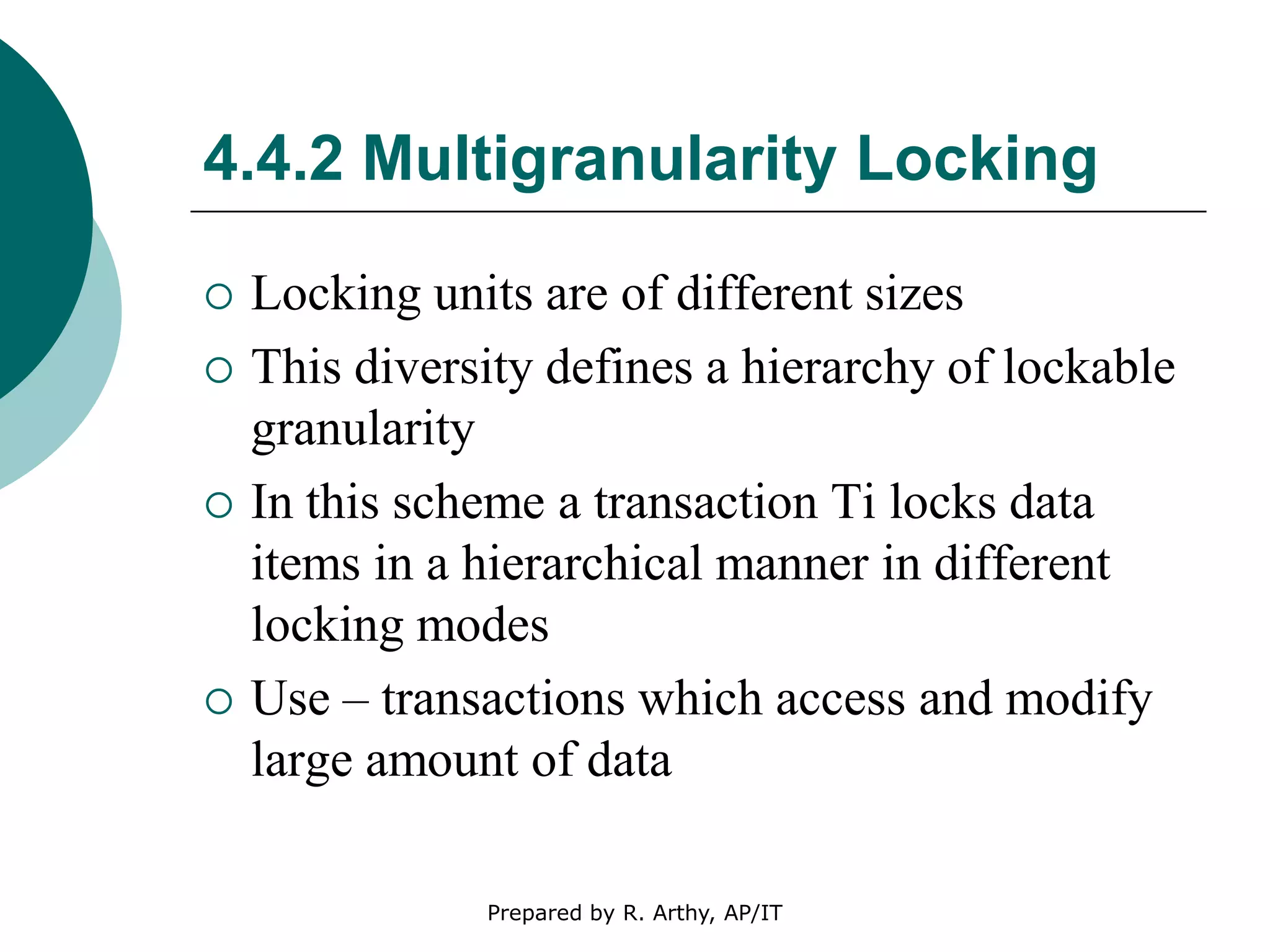 4.4.2 Multigranularity Locking
 Locking units are of different sizes
 This diversity defines a hierarchy of lockable
granularity
 In this scheme a transaction Ti locks data
items in a hierarchical manner in different
locking modes
 Use – transactions which access and modify
large amount of data
Prepared by R. Arthy, AP/IT
 