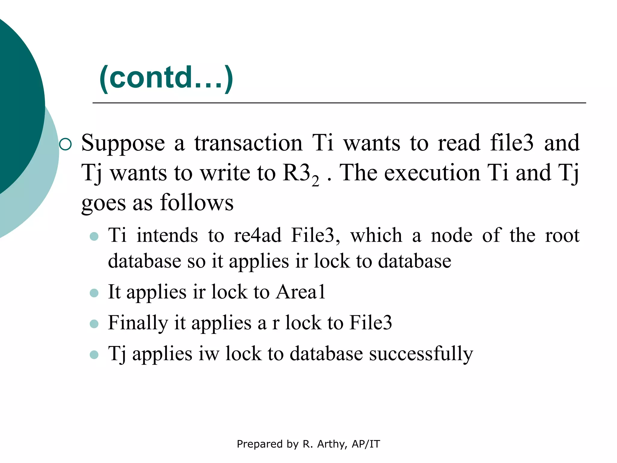 (contd…)
 Suppose a transaction Ti wants to read file3 and
Tj wants to write to R32 . The execution Ti and Tj
goes as follows
 Ti intends to re4ad File3, which a node of the root
database so it applies ir lock to database
 It applies ir lock to Area1
 Finally it applies a r lock to File3
 Tj applies iw lock to database successfully
Prepared by R. Arthy, AP/IT
 