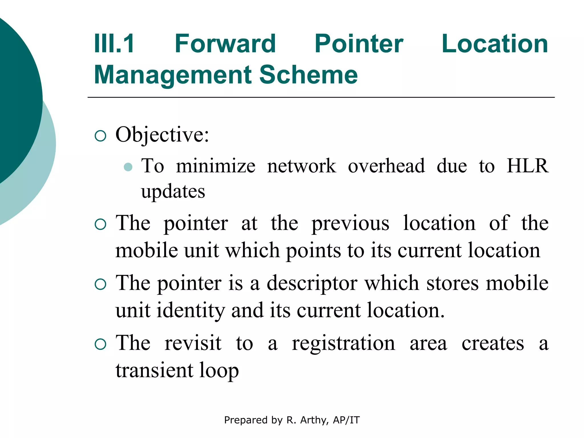 III.1 Forward Pointer Location
Management Scheme
 Objective:
 To minimize network overhead due to HLR
updates
 The pointer at the previous location of the
mobile unit which points to its current location
 The pointer is a descriptor which stores mobile
unit identity and its current location.
 The revisit to a registration area creates a
transient loop
Prepared by R. Arthy, AP/IT
 