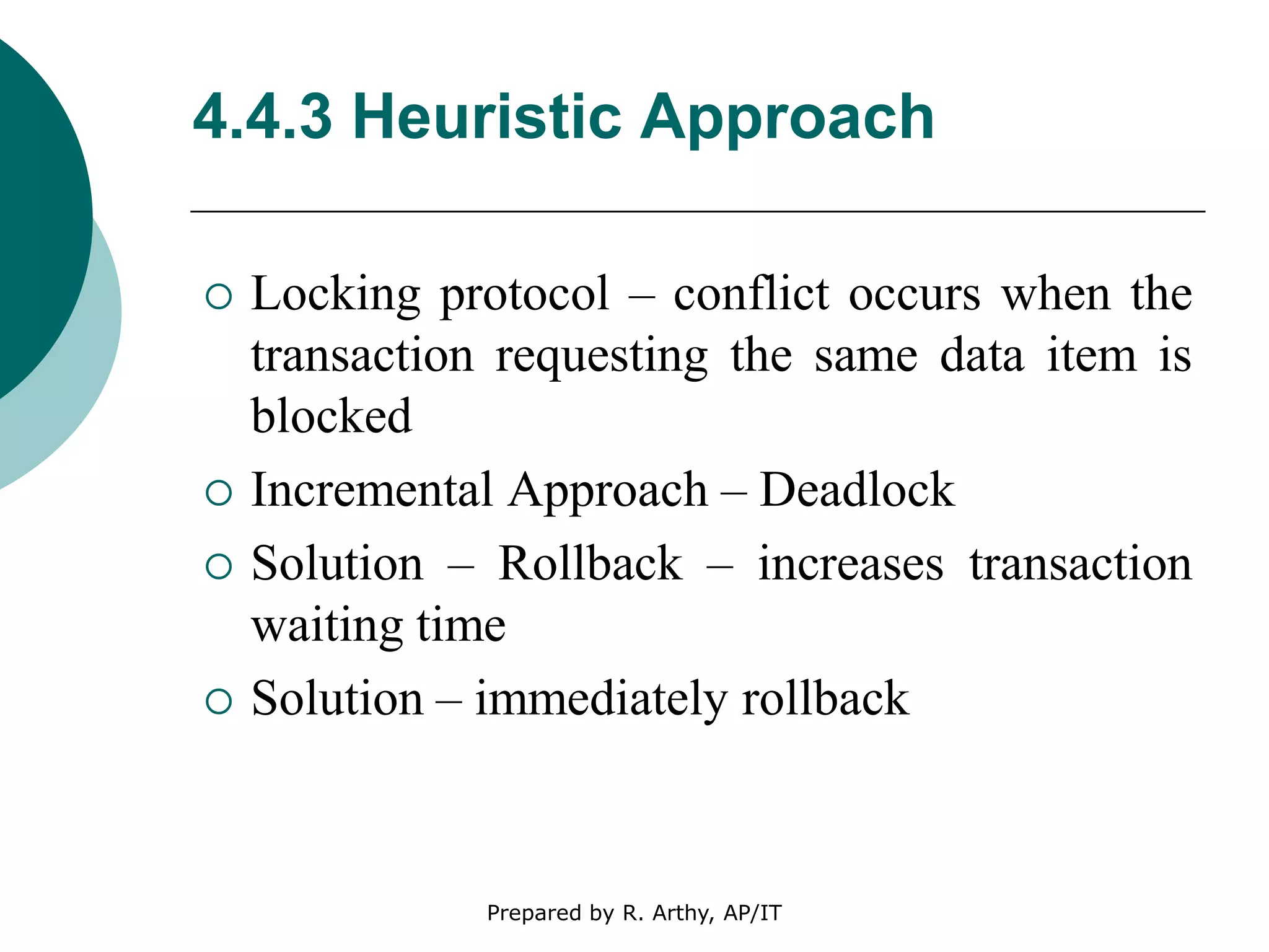 4.4.3 Heuristic Approach
 Locking protocol – conflict occurs when the
transaction requesting the same data item is
blocked
 Incremental Approach – Deadlock
 Solution – Rollback – increases transaction
waiting time
 Solution – immediately rollback
Prepared by R. Arthy, AP/IT
 