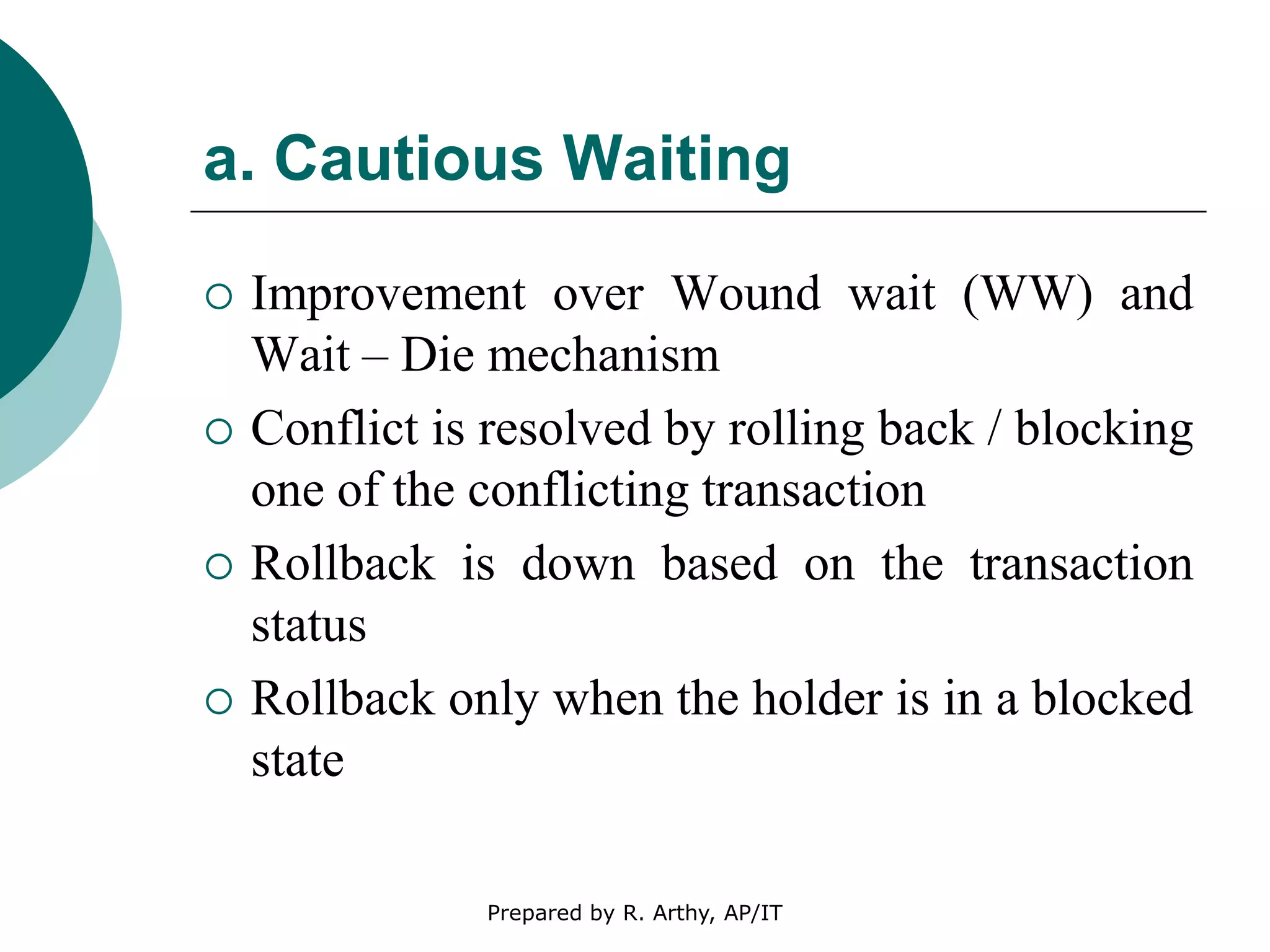 a. Cautious Waiting
 Improvement over Wound wait (WW) and
Wait – Die mechanism
 Conflict is resolved by rolling back / blocking
one of the conflicting transaction
 Rollback is down based on the transaction
status
 Rollback only when the holder is in a blocked
state
Prepared by R. Arthy, AP/IT
 