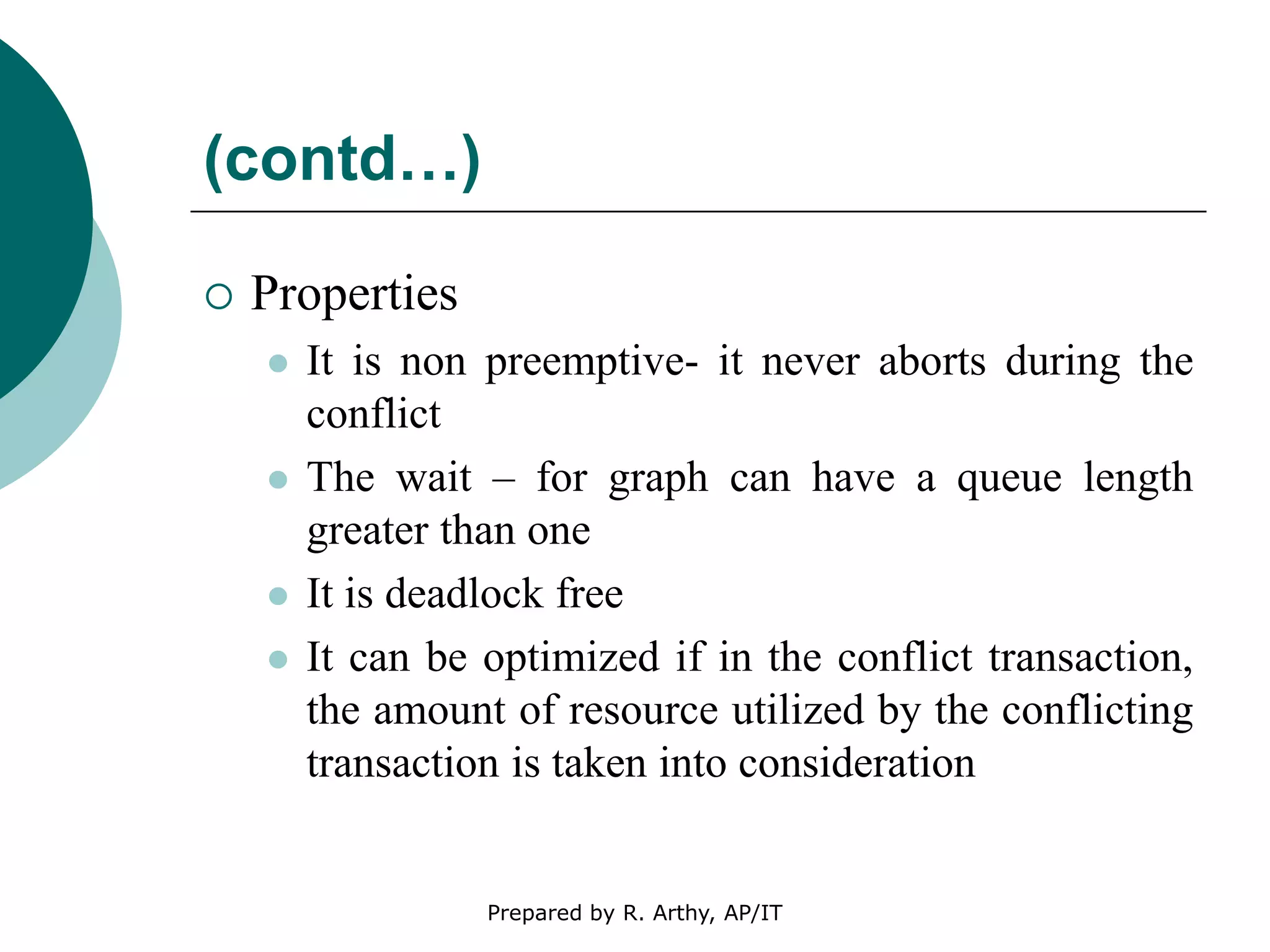 (contd…)
 Properties
 It is non preemptive- it never aborts during the
conflict
 The wait – for graph can have a queue length
greater than one
 It is deadlock free
 It can be optimized if in the conflict transaction,
the amount of resource utilized by the conflicting
transaction is taken into consideration
Prepared by R. Arthy, AP/IT
 