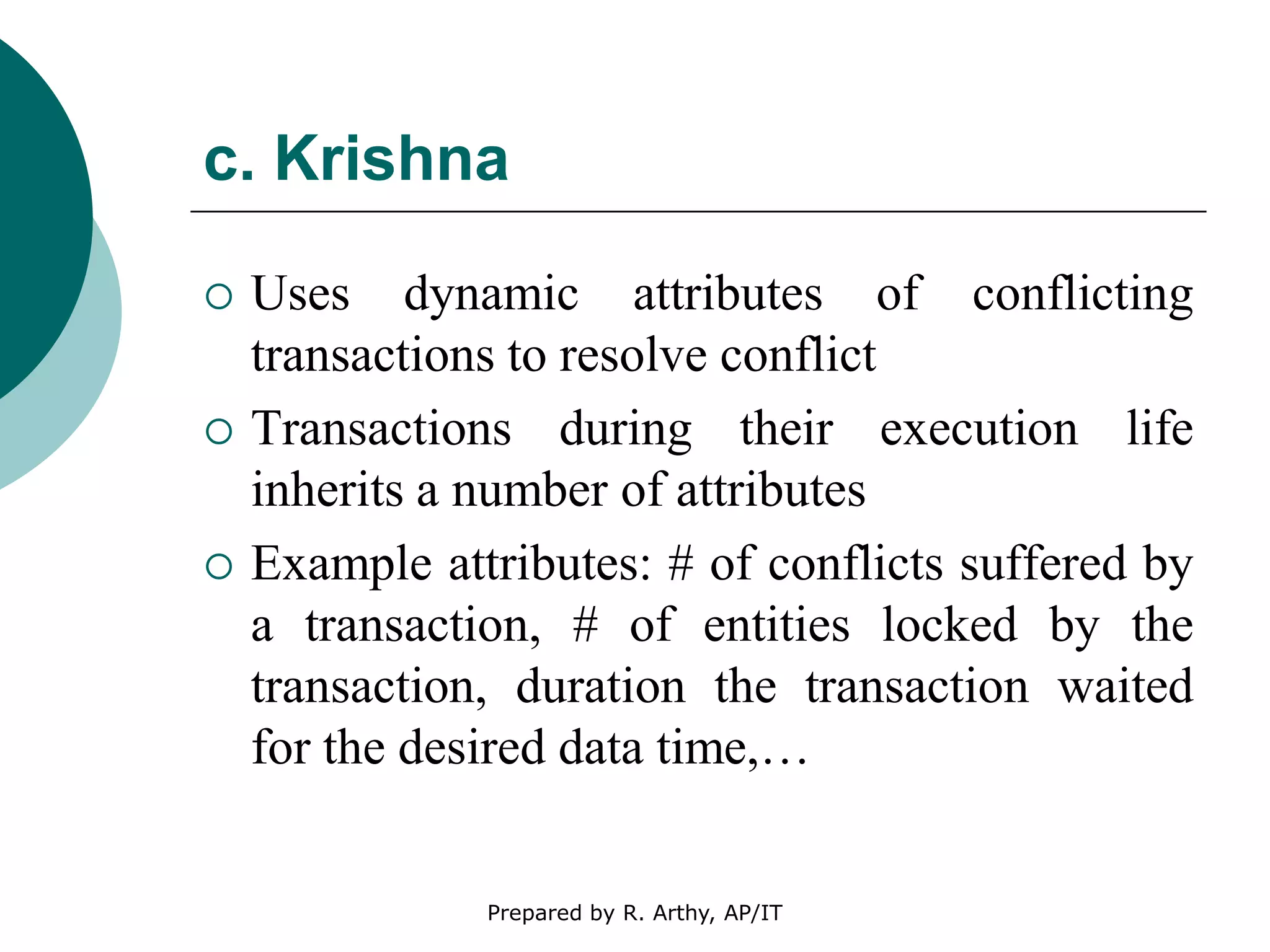 c. Krishna
 Uses dynamic attributes of conflicting
transactions to resolve conflict
 Transactions during their execution life
inherits a number of attributes
 Example attributes: # of conflicts suffered by
a transaction, # of entities locked by the
transaction, duration the transaction waited
for the desired data time,…
Prepared by R. Arthy, AP/IT
 