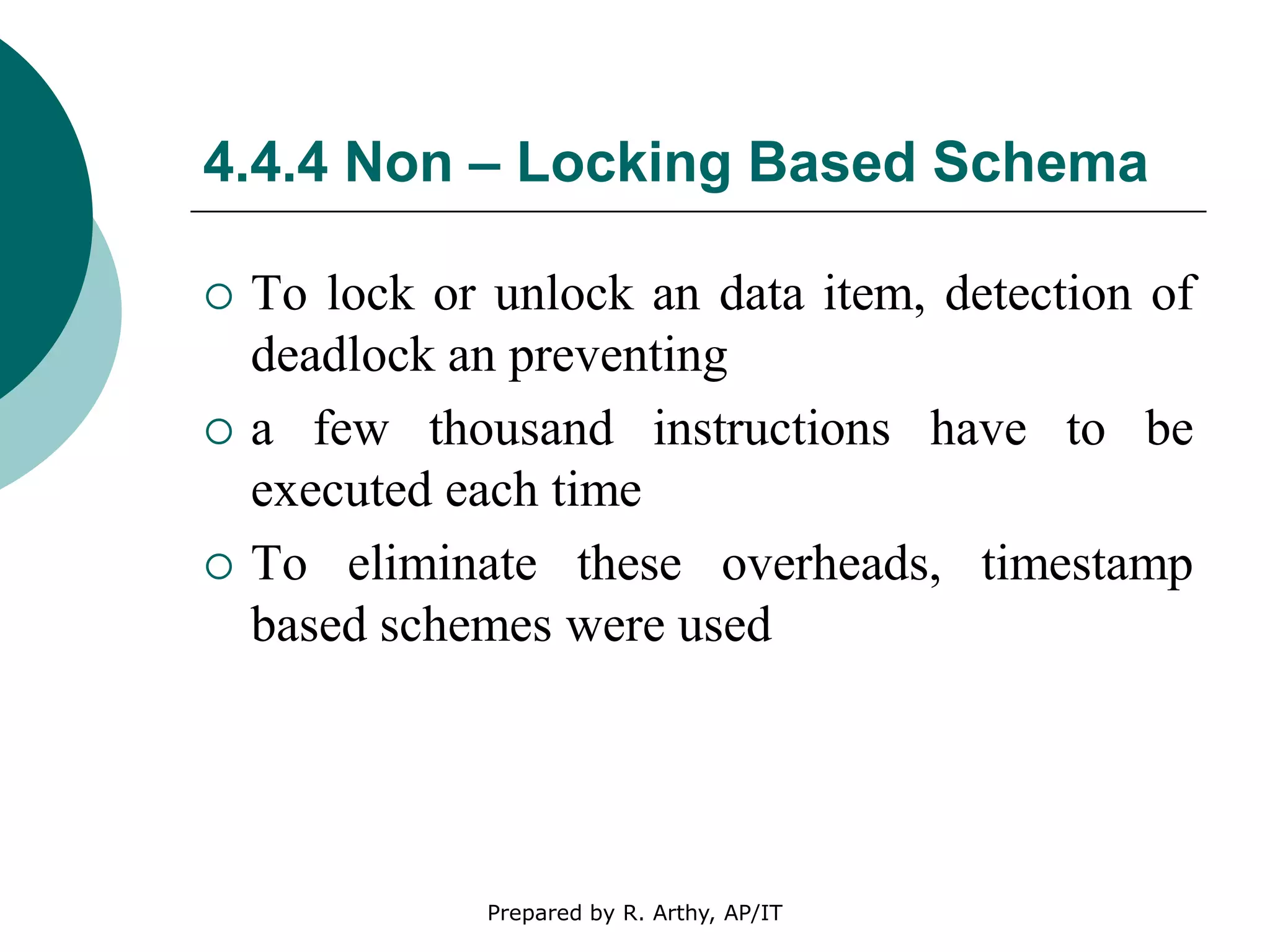 4.4.4 Non – Locking Based Schema
 To lock or unlock an data item, detection of
deadlock an preventing
 a few thousand instructions have to be
executed each time
 To eliminate these overheads, timestamp
based schemes were used
Prepared by R. Arthy, AP/IT
 
