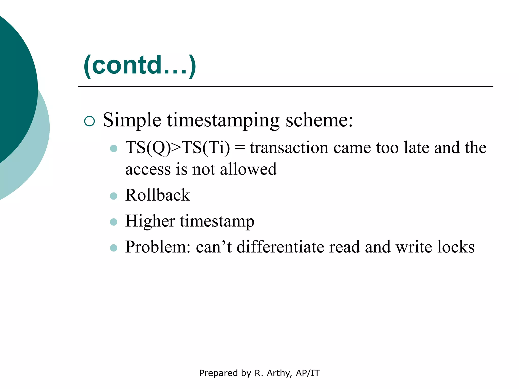 (contd…)
 Simple timestamping scheme:
 TS(Q)>TS(Ti) = transaction came too late and the
access is not allowed
 Rollback
 Higher timestamp
 Problem: can’t differentiate read and write locks
Prepared by R. Arthy, AP/IT
 