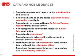 DATA AND MOBILE DEVICES

     • Some data requirements depend on the actual location
       of the device
     • Some data has to be on the device even when no data
       connection is available
     • Some data to be presented has to be fetched in (near)
       real time from a central service
     • Some (big) data is collected for analysis at a much
       later point in time
     • Some data is unstructured
     • Some data needs to be sent from the device to a
       central service in real time
     • Most data will need to be refreshed at some point in
       time – although the refresh rate differs
     • Sometimes the user needs to be (very) aware when
       data is not recently refreshed
14
 
