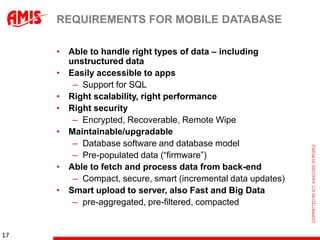 REQUIREMENTS FOR MOBILE DATABASE

     • Able to handle right types of data – including
       unstructured data
     • Easily accessible to apps
        – Support for SQL
     • Right scalability, right performance
     • Right security
        – Encrypted, Recoverable, Remote Wipe
     • Maintainable/upgradable
        – Database software and database model
        – Pre-populated data (“firmware”)
     • Able to fetch and process data from back-end
        – Compact, secure, smart (incremental data updates)
     • Smart upload to server, also Fast and Big Data
        – pre-aggregated, pre-filtered, compacted


17
 