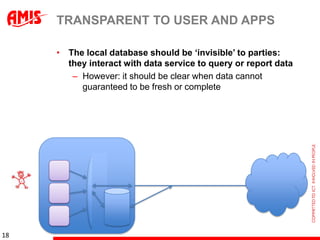 TRANSPARENT TO USER AND APPS

     • The local database should be „invisible‟ to parties:
       they interact with data service to query or report data
        – However: it should be clear when data cannot
          guaranteed to be fresh or complete




18
 