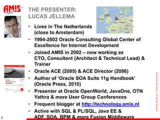 THE PRESENTER:
    LUCAS JELLEMA
    • Lives in The Netherlands
      (close to Amsterdam)
    • 1994-2002 Oracle Consulting Global Center of
      Excellence for Internet Development
    • Joined AMIS in 2002 – now working as
      CTO, Consultant (Architect & Technical Lead) &
      Trainer
    • Oracle ACE (2005) & ACE Director (2006)
    • Author of „Oracle SOA Suite 11g Handbook‟
      (Oracle Press, 2010)
    • Presenter at Oracle OpenWorld, JavaOne, OTN
      Yathra & more User Group Conferences
    • Frequent blogger at http://technology.amis.nl
    • Active with SQL & PL/SQL, Java EE &
2     ADF, SOA, BPM & more Fusion Middleware
 