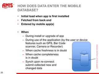 HOW DOES DATA ENTER THE MOBILE
     DATABASE?
     • Initial load when app is first installed
     • Fetched from back end
     • Entered by mobile app(s)

     • When
       – During install or upgrade of app
       – During use of the application (by the user or device
         features such as GPS, Bar Code
         scanner, Camera or Recorder)
       – When cache freshness is in doubt
       – When cache completeness
         is in doubt
       – Synch upon re-connect:
         submit collected new and
         changed data
20
 