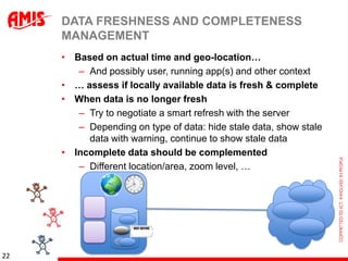 DATA FRESHNESS AND COMPLETENESS
     MANAGEMENT
     • Based on actual time and geo-location…
        – And possibly user, running app(s) and other context
     • … assess if locally available data is fresh & complete
     • When data is no longer fresh
        – Try to negotiate a smart refresh with the server
        – Depending on type of data: hide stale data, show stale
          data with warning, continue to show stale data
     • Incomplete data should be complemented
        – Different location/area, zoom level, …




22
 