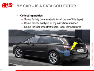 MY CAR – IS A DATA COLLECTOR

    • Collecting metrics
       – Some for big data analysis for all cars (of this type)
       – Some for car analysis of my car when serviced
       – Some for real time (traffic jam, local temperatures)




4
 