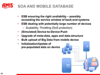 SOA AND MOBILE DATABASE

     • ESB ensuring the right availability – possibly
       exceeding the service window of back-end systems
     • ESB dealing with potentially large number of devices
        – Scalability, Throttling (DoS protection)
     • (Simulated) Device-to-Device-Push
     • Upgrade of meta-data, apps and data-structure
     • Bulk upload of Big Data from mobile device
     • Initialization/Update of
       pre-populated data on device




46
 