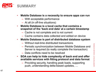SUMMARY

     • Mobile Database is a necessity to ensure apps can run
        – With acceptable performance
        – At all (in off-line situations)
     • Mobile Database is a local cache that contains a
       snapshot of the „back end data‟ at a certain timestamp
        – Cache is not complete and is not current
        – Cache contains data collected and edited on device
     • Mobile Database is part of distributed database system
        – Without real-time distributed transactions
        – Periodic synchronization between Mobile Database and
          Server is required (to really complete the transaction)
        – Data conflicts need to be resolved
     • SOA can help to hide complexity of back end and offer
       available services with fitting protocol and data format
        – Providing security, handling peak loads, supporting
          push, understanding delta-based updates, …
47
 
