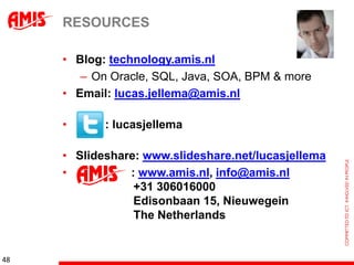 RESOURCES

     • Blog: technology.amis.nl
        – On Oracle, SQL, Java, SOA, BPM & more
     • Email: lucas.jellema@amis.nl

     •      : lucasjellema

     • Slideshare: www.slideshare.net/lucasjellema
     •          : www.amis.nl, info@amis.nl
                 +31 306016000
                 Edisonbaan 15, Nieuwegein
                 The Netherlands


48
 