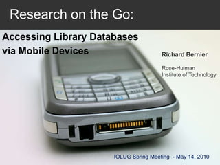   Research on the Go: Accessing Library Databases  via Mobile Devices Richard Bernier Rose-HulmanInstitute of Technology IOLUG Spring Meeting  - May 14, 2010 