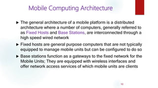 Mobile Computing Architecture
 The general architecture of a mobile platform is a distributed
architecture where a number of computers, generally referred to
as Fixed Hosts and Base Stations, are interconnected through a
high speed wired network
 Fixed hosts are general purpose computers that are not typically
equipped to manage mobile units but can be configured to do so
 Base stations function as a gateways to the fixed network for the
Mobile Units; They are equipped with wireless interfaces and
offer network access services of which mobile units are clients
10
 