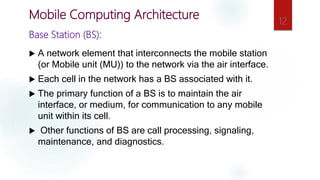 Base Station (BS):
 A network element that interconnects the mobile station
(or Mobile unit (MU)) to the network via the air interface.
 Each cell in the network has a BS associated with it.
 The primary function of a BS is to maintain the air
interface, or medium, for communication to any mobile
unit within its cell.
 Other functions of BS are call processing, signaling,
maintenance, and diagnostics.
12
Mobile Computing Architecture
 
