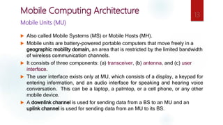 Mobile Units (MU)
 Also called Mobile Systems (MS) or Mobile Hosts (MH).
 Mobile units are battery-powered portable computers that move freely in a
geographic mobility domain, an area that is restricted by the limited bandwidth
of wireless communication channels.
 It consists of three components: (a) transceiver, (b) antenna, and (c) user
interface.
 The user interface exists only at MU, which consists of a display, a keypad for
entering information, and an audio interface for speaking and hearing voice
conversation. This can be a laptop, a palmtop, or a cell phone, or any other
mobile device.
 A downlink channel is used for sending data from a BS to an MU and an
uplink channel is used for sending data from an MU to its BS.
13
Mobile Computing Architecture
 