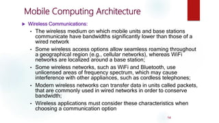 Mobile Computing Architecture
 Wireless Communications:
• The wireless medium on which mobile units and base stations
communicate have bandwidths significantly lower than those of a
wired network
• Some wireless access options allow seamless roaming throughout
a geographical region (e.g., cellular networks), whereas WiFi
networks are localized around a base station;
• Some wireless networks, such as WiFi and Bluetooth, use
unlicensed areas of frequency spectrum, which may cause
interference with other appliances, such as cordless telephones;
• Modern wireless networks can transfer data in units called packets,
that are commonly used in wired networks in order to conserve
bandwidth;
• Wireless applications must consider these characteristics when
choosing a communication option
14
 