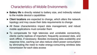 Battery life is directly related to battery size, and indirectly related
to the mobile device’s capabilities
 Client locations are expected to change, which alters the network
topology and may cause their data requirements to change
 All these characteristics impact data management, and robust
mobile applications must consider them
 To compensate for high latencies and unreliable connectivity,
clients cache replicas of important, frequently accessed data, and
work offline, if necessary; Besides increasing data availability and
response time, caching can also reduce client power consumption
by eliminating the need to make energy-consuming wireless data
transmission for each data access
21
Characteristics of Mobile Environments
 