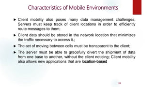 Characteristics of Mobile Environments
 Client mobility also poses many data management challenges;
Servers must keep track of client locations in order to efficiently
route messages to them;
 Client data should be stored in the network location that minimizes
the traffic necessary to access it.;
 The act of moving between cells must be transparent to the client;
 The server must be able to gracefully divert the shipment of data
from one base to another, without the client noticing; Client mobility
also allows new applications that are location-based
24
 