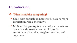 Introduction
 What is mobile computing?
• Users with portable computers still have network
connections while they move.
• Mobile Computing is an umbrella term used to
describe technologies that enable people to
access network services anyplace, anytime, and
anywhere.
3
 
