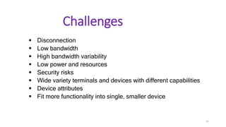 Challenges
 Disconnection
 Low bandwidth
 High bandwidth variability
 Low power and resources
 Security risks
 Wide variety terminals and devices with different capabilities
 Device attributes
 Fit more functionality into single, smaller device
31
 
