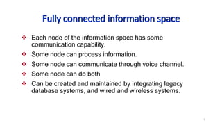 5
Fully connected information space
 Each node of the information space has some
communication capability.
 Some node can process information.
 Some node can communicate through voice channel.
 Some node can do both
 Can be created and maintained by integrating legacy
database systems, and wired and wireless systems.
 