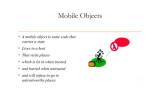 7
Mobile Objects
• A mobile object is some code that
carries a state
• Lives in a host
• That visits places
• which is let in when trusted
• and barred when untrusted
• and will refuse to go to
untrustworthy places
 
