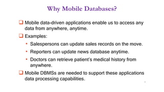 Why Mobile Databases?
 Mobile data-driven applications enable us to access any
data from anywhere, anytime.
 Examples:
• Salespersons can update sales records on the move.
• Reporters can update news database anytime.
• Doctors can retrieve patient’s medical history from
anywhere.
 Mobile DBMSs are needed to support these applications
data processing capabilities. 9
 