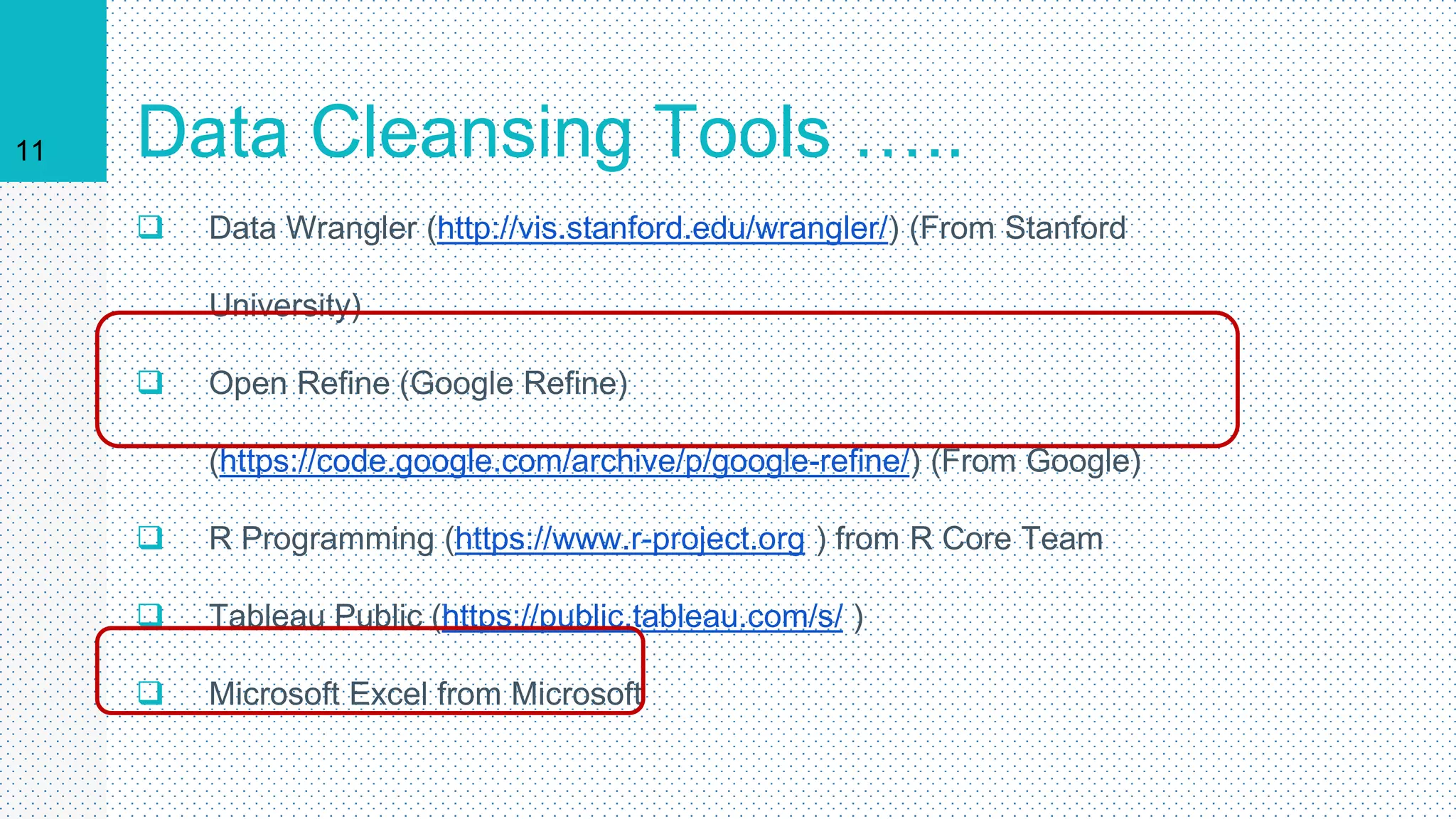 11 Data Cleansing Tools …..
 Data Wrangler (http://vis.stanford.edu/wrangler/) (From Stanford
University)
 Open Refine (Google Refine)
(https://code.google.com/archive/p/google-refine/) (From Google)
 R Programming (https://www.r-project.org ) from R Core Team
 Tableau Public (https://public.tableau.com/s/ )
 Microsoft Excel from Microsoft
 