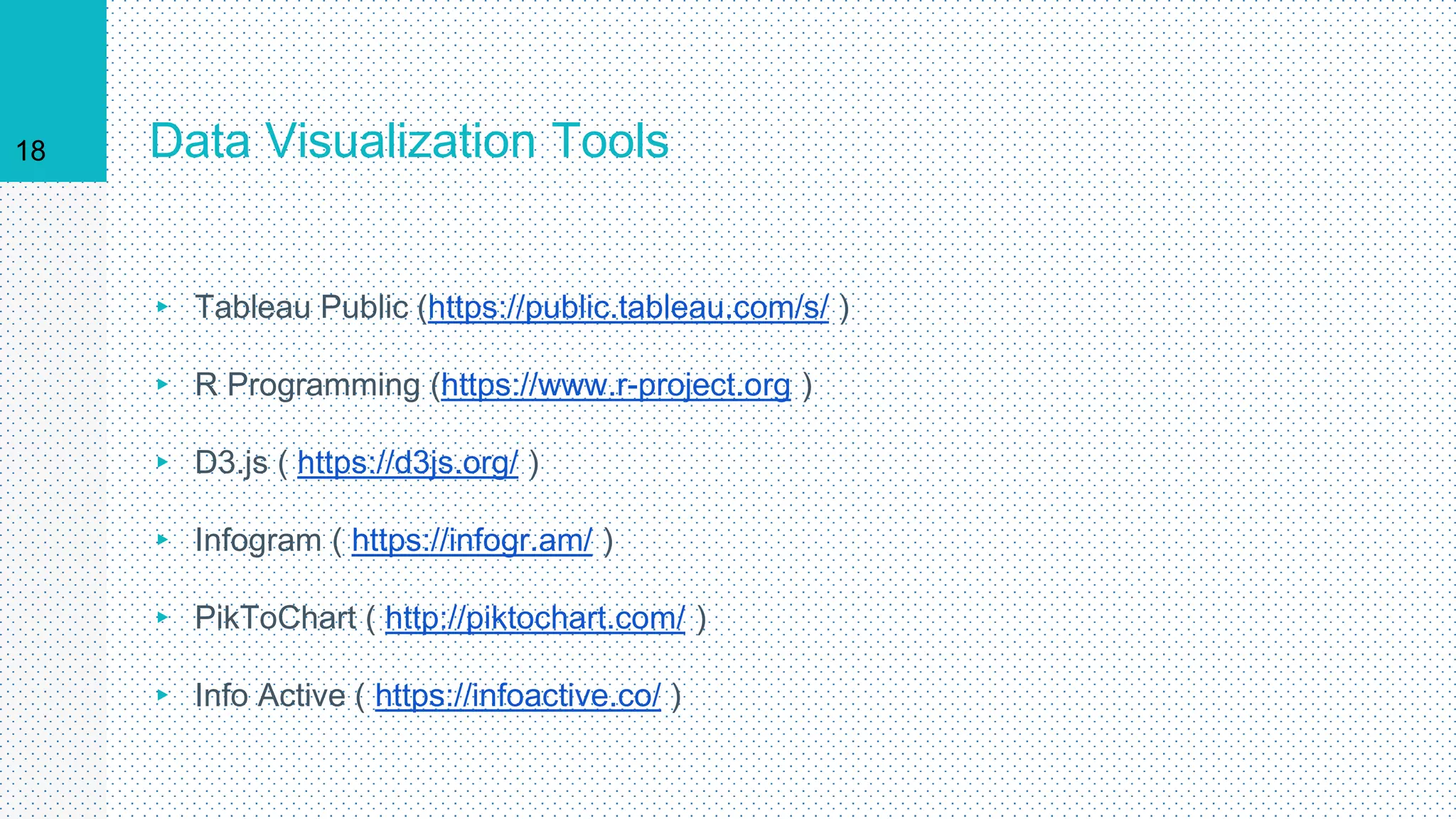 Data Visualization Tools
▸ Tableau Public (https://public.tableau.com/s/ )
▸ R Programming (https://www.r-project.org )
▸ D3.js ( https://d3js.org/ )
▸ Infogram ( https://infogr.am/ )
▸ PikToChart ( http://piktochart.com/ )
▸ Info Active ( https://infoactive.co/ )
18
 
