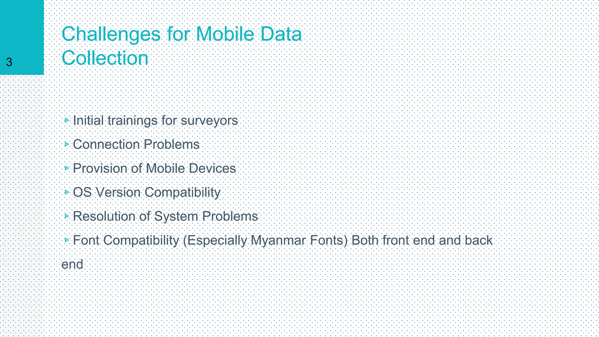 Challenges for Mobile Data
Collection
▹Initial trainings for surveyors
▹Connection Problems
▹Provision of Mobile Devices
▹OS Version Compatibility
▹Resolution of System Problems
▹Font Compatibility (Especially Myanmar Fonts) Both front end and back
end
3
 