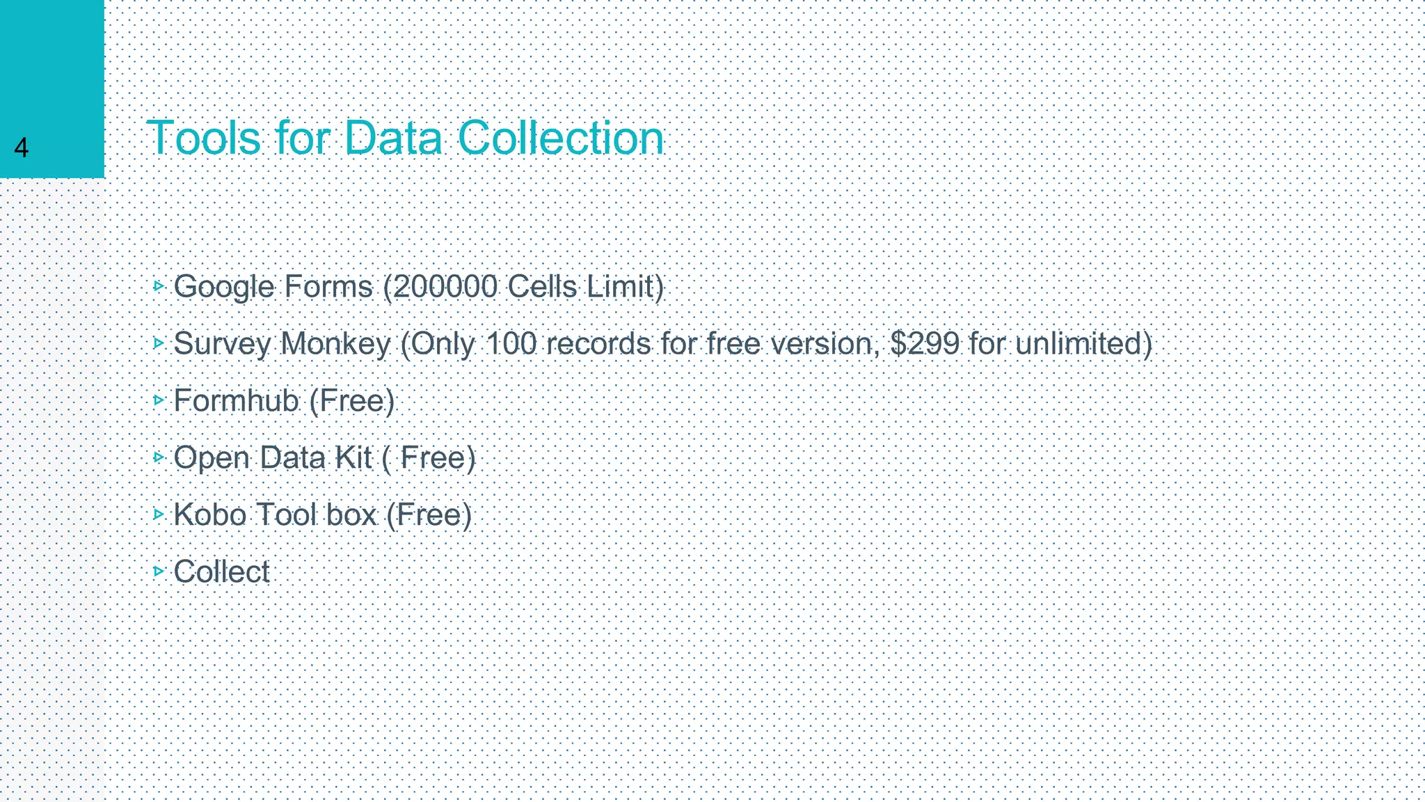 Tools for Data Collection
▹Google Forms (200000 Cells Limit)
▹Survey Monkey (Only 100 records for free version, $299 for unlimited)
▹Formhub (Free)
▹Open Data Kit ( Free)
▹Kobo Tool box (Free)
▹Collect
4
 