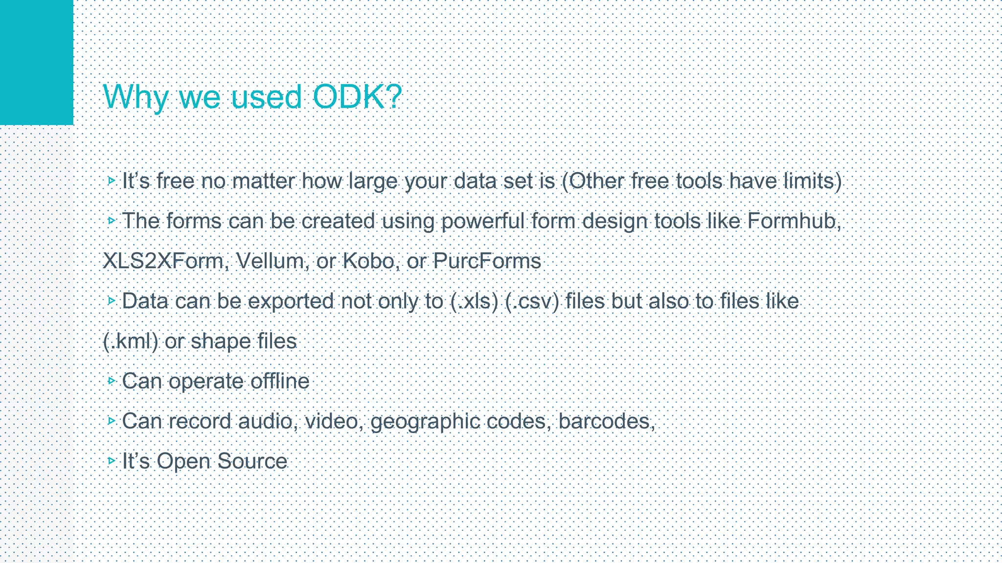 Why we used ODK?
▹It’s free no matter how large your data set is (Other free tools have limits)
▹The forms can be created using powerful form design tools like Formhub,
XLS2XForm, Vellum, or Kobo, or PurcForms
▹Data can be exported not only to (.xls) (.csv) files but also to files like
(.kml) or shape files
▹Can operate offline
▹Can record audio, video, geographic codes, barcodes,
▹It’s Open Source
5
 