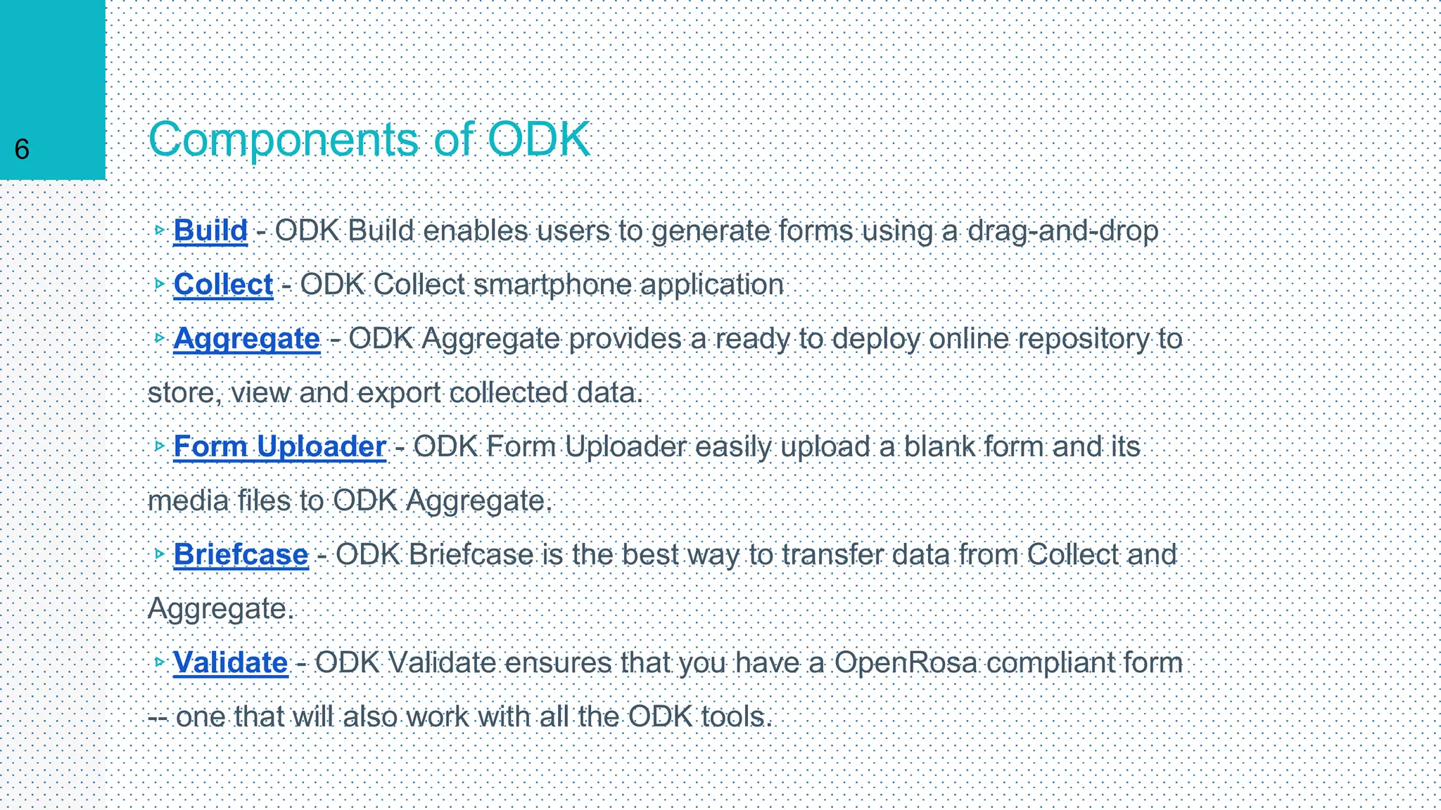 Components of ODK
▹Build - ODK Build enables users to generate forms using a drag-and-drop
▹Collect - ODK Collect smartphone application
▹Aggregate - ODK Aggregate provides a ready to deploy online repository to
store, view and export collected data.
▹Form Uploader - ODK Form Uploader easily upload a blank form and its
media files to ODK Aggregate.
▹Briefcase - ODK Briefcase is the best way to transfer data from Collect and
Aggregate.
▹Validate - ODK Validate ensures that you have a OpenRosa compliant form
-- one that will also work with all the ODK tools.
6
 