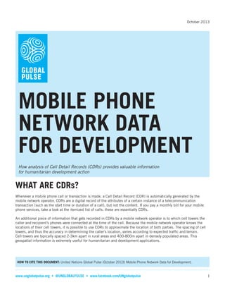 October 2013

MOBILE PHONE
NETWORK DATA
FOR DEVELOPMENT
How analysis of Call Detail Records (CDRs) provides valuable information
for humanitarian development action

WHAT ARE CDRs?
Whenever a mobile phone call or transaction is made, a Call Detail Record (CDR) is automatically generated by the
mobile network operator. CDRs are a digital record of the attributes of a certain instance of a telecommunication
transaction (such as the start time or duration of a call), but not the content. If you pay a monthly bill for your mobile
phone services, take a look at the itemized list of calls: these are essentially CDRs.
An additional piece of information that gets recorded in CDRs by a mobile network operator is to which cell towers the
caller and recipient’s phones were connected at the time of the call. Because the mobile network operator knows the
locations of their cell towers, it is possible to use CDRs to approximate the location of both parties. The spacing of cell
towers, and thus the accuracy in determining the caller’s location, varies according to expected trafﬁc and terrain.
Cell towers are typically spaced 2-3km apart in rural areas and 400-800m apart in densely populated areas. This
geospatial information is extremely useful for humanitarian and development applications.

United Nations Global Pulse (October 2013) Mobile Phone Network Data for Development.

www.unglobalpulse.org

1

 