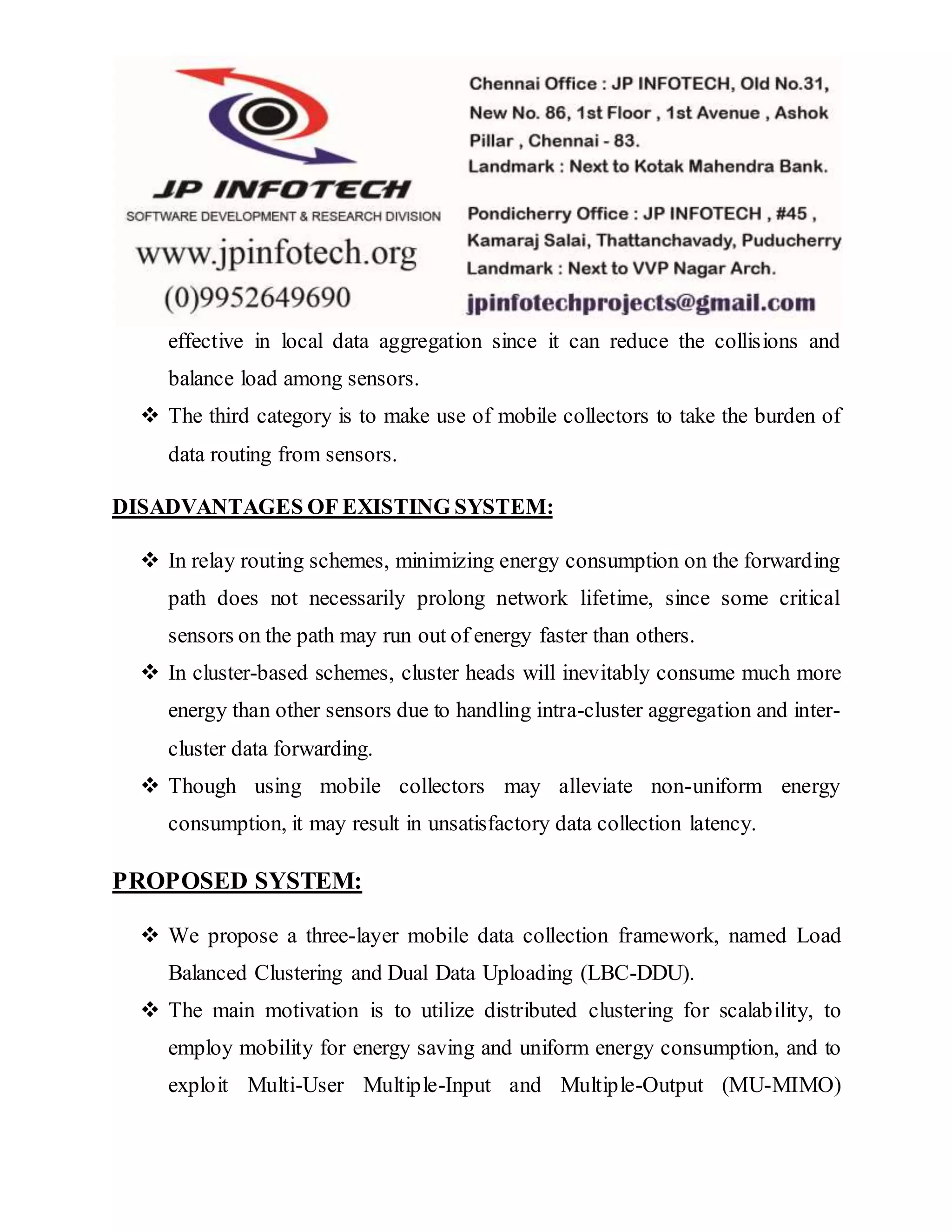 effective in local data aggregation since it can reduce the collisions and
balance load among sensors.
 The third category is to make use of mobile collectors to take the burden of
data routing from sensors.
DISADVANTAGES OF EXISTING SYSTEM:
 In relay routing schemes, minimizing energy consumption on the forwarding
path does not necessarily prolong network lifetime, since some critical
sensors on the path may run out of energy faster than others.
 In cluster-based schemes, cluster heads will inevitably consume much more
energy than other sensors due to handling intra-cluster aggregation and inter-
cluster data forwarding.
 Though using mobile collectors may alleviate non-uniform energy
consumption, it may result in unsatisfactory data collection latency.
PROPOSED SYSTEM:
 We propose a three-layer mobile data collection framework, named Load
Balanced Clustering and Dual Data Uploading (LBC-DDU).
 The main motivation is to utilize distributed clustering for scalability, to
employ mobility for energy saving and uniform energy consumption, and to
exploit Multi-User Multiple-Input and Multiple-Output (MU-MIMO)
 